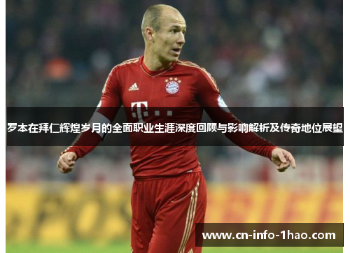 罗本在拜仁辉煌岁月的全面职业生涯深度回顾与影响解析及传奇地位展望